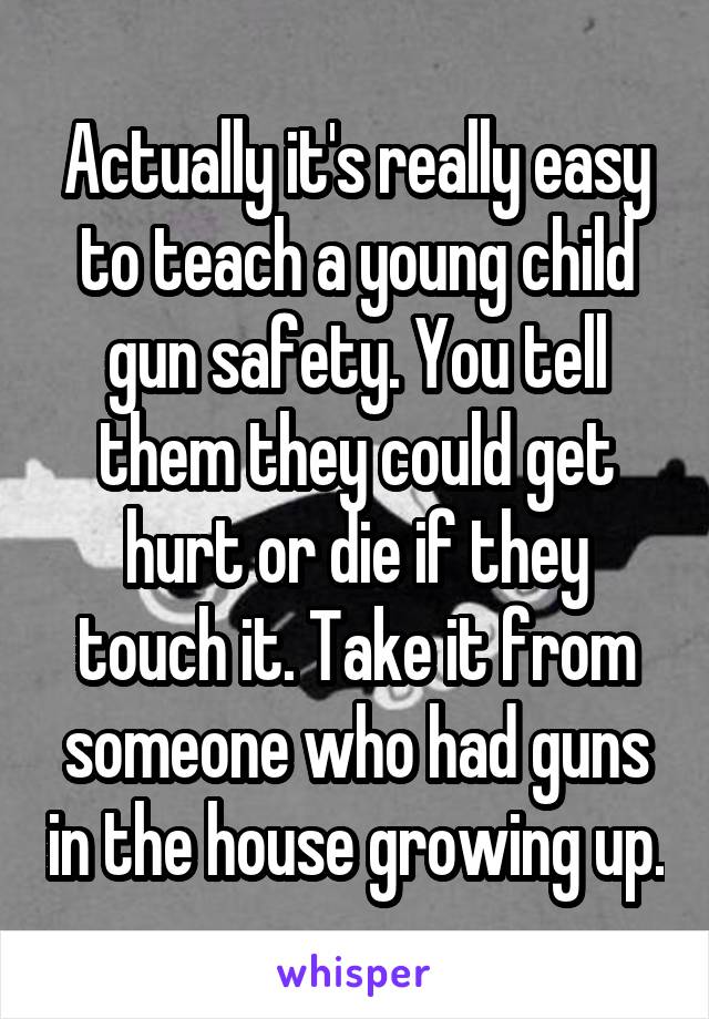 Actually it's really easy to teach a young child gun safety. You tell them they could get hurt or die if they touch it. Take it from someone who had guns in the house growing up.