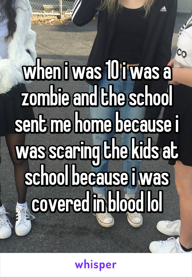 when i was 10 i was a zombie and the school sent me home because i was scaring the kids at school because i was covered in blood lol