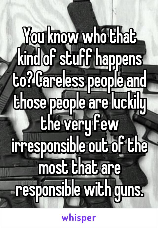 You know who that kind of stuff happens to? Careless people and those people are luckily the very few irresponsible out of the most that are responsible with guns.