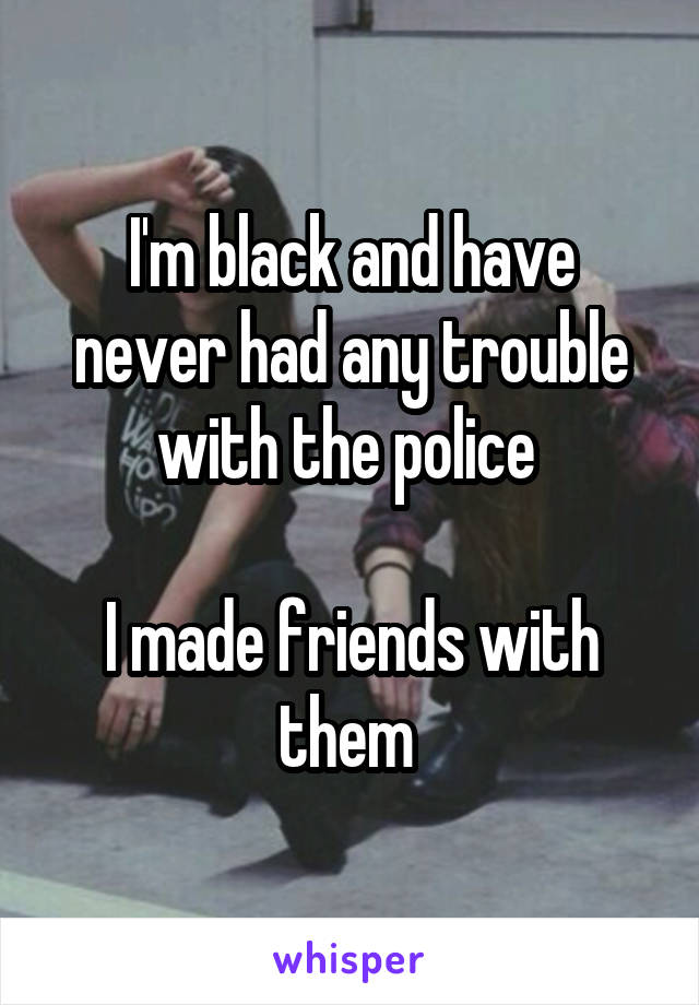 I'm black and have never had any trouble with the police 

I made friends with them 