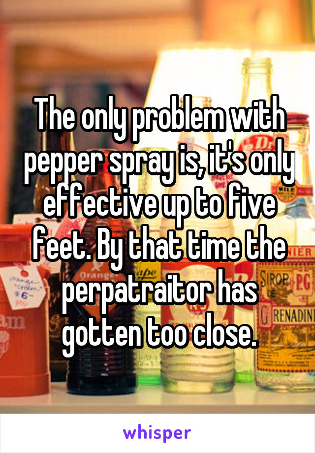 The only problem with pepper spray is, it's only effective up to five feet. By that time the perpatraitor has gotten too close.