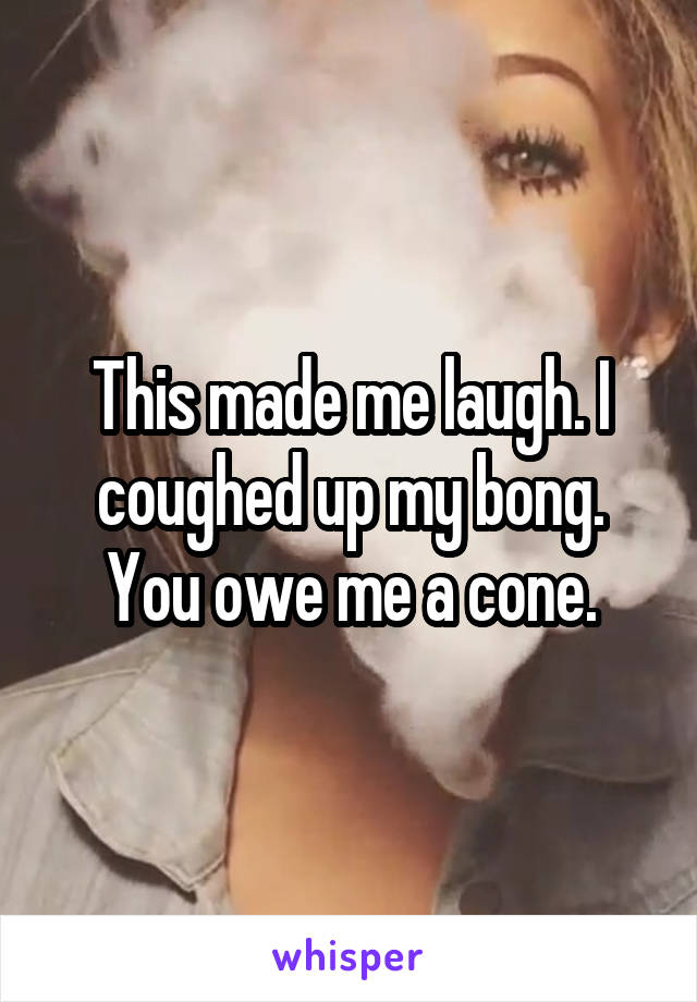 This made me laugh. I coughed up my bong. You owe me a cone.