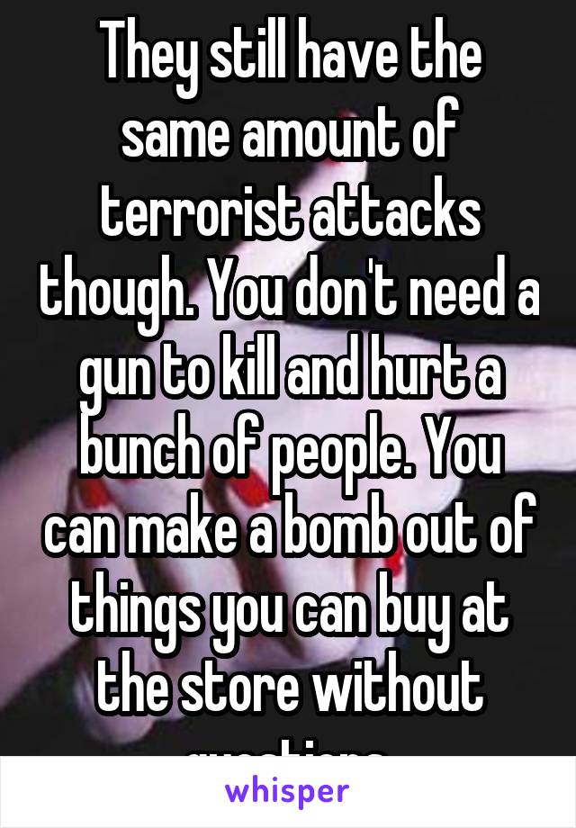 They still have the same amount of terrorist attacks though. You don't need a gun to kill and hurt a bunch of people. You can make a bomb out of things you can buy at the store without questions.