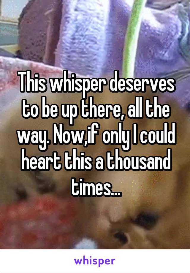This whisper deserves to be up there, all the way. Now,if only I could heart this a thousand times...