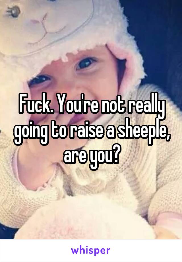 Fuck. You're not really going to raise a sheeple, are you?