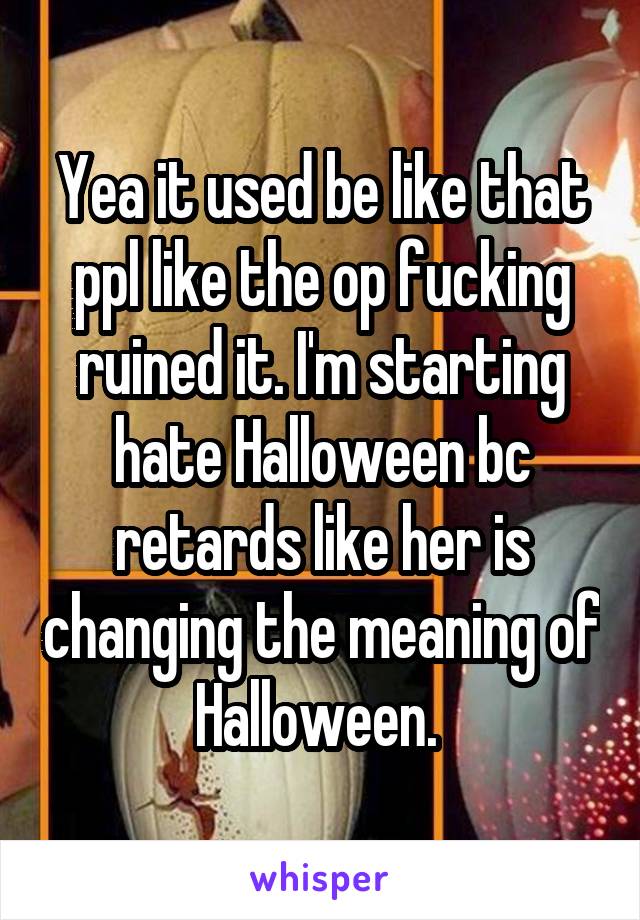 Yea it used be like that ppl like the op fucking ruined it. I'm starting hate Halloween bc retards like her is changing the meaning of Halloween. 