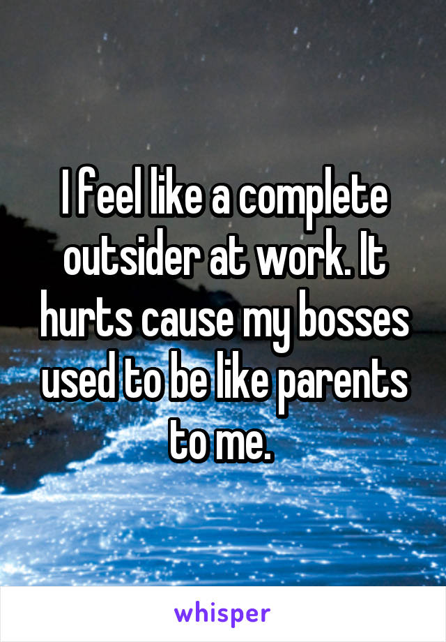 I feel like a complete outsider at work. It hurts cause my bosses used to be like parents to me. 