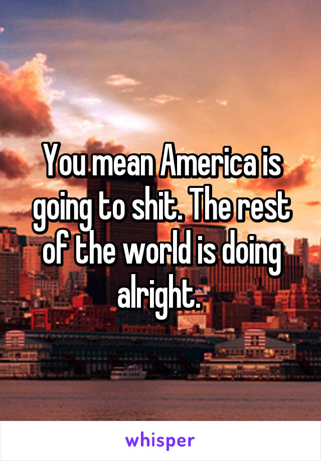 You mean America is going to shit. The rest of the world is doing alright. 