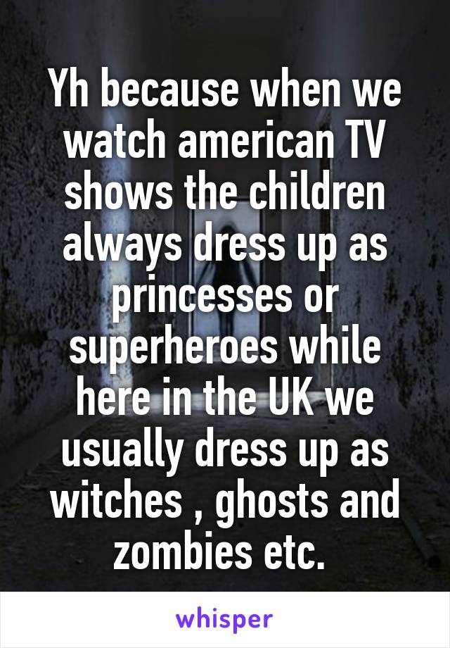 Yh because when we watch american TV shows the children always dress up as princesses or superheroes while here in the UK we usually dress up as witches , ghosts and zombies etc. 