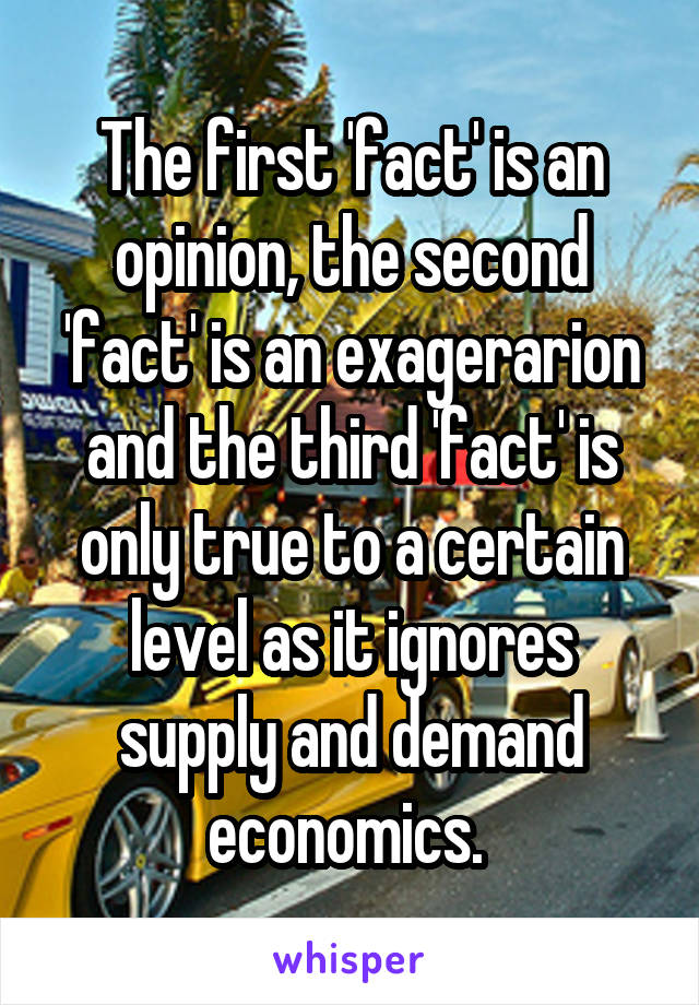 The first 'fact' is an opinion, the second 'fact' is an exagerarion and the third 'fact' is only true to a certain level as it ignores supply and demand economics. 