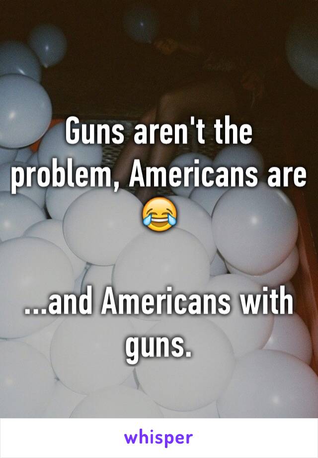 Guns aren't the problem, Americans are 😂

...and Americans with guns.