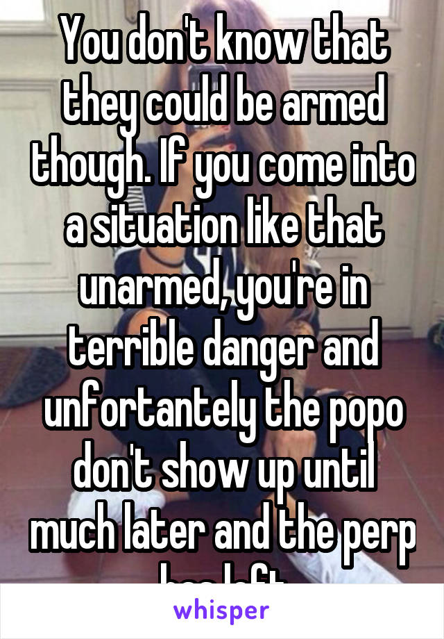 You don't know that they could be armed though. If you come into a situation like that unarmed, you're in terrible danger and unfortantely the popo don't show up until much later and the perp has left