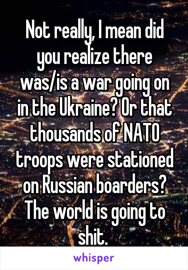 Not really, I mean did you realize there was/is a war going on in the Ukraine? Or that thousands of NATO troops were stationed on Russian boarders? The world is going to shit. 