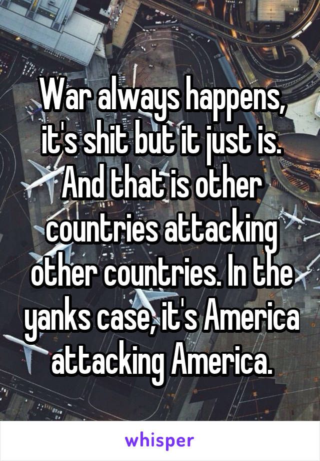 War always happens, it's shit but it just is. And that is other countries attacking other countries. In the yanks case, it's America attacking America.