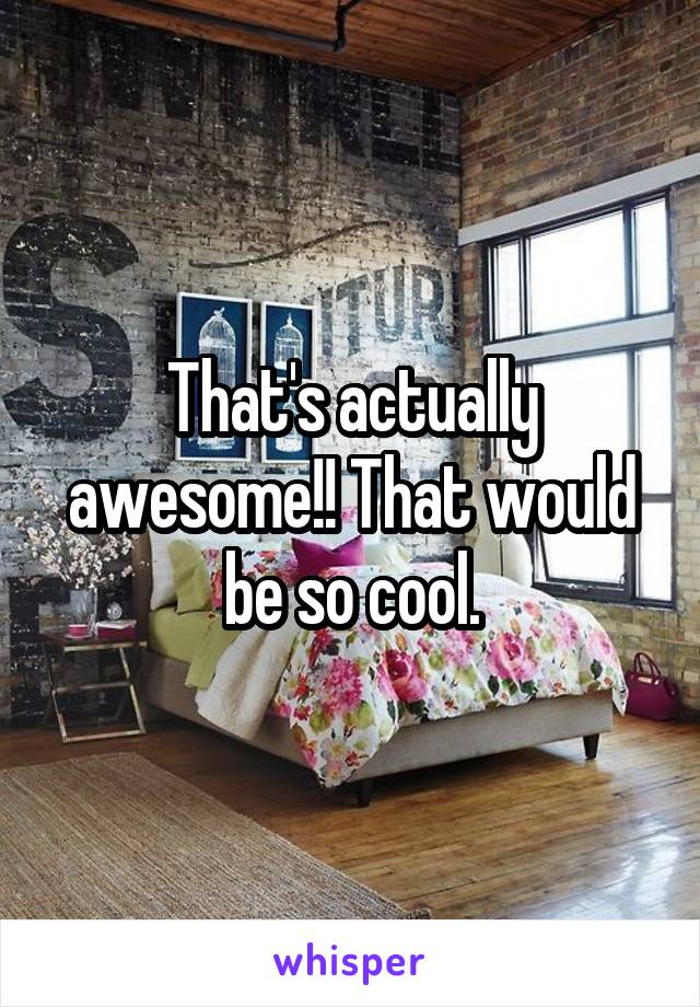 That's actually awesome!! That would be so cool.