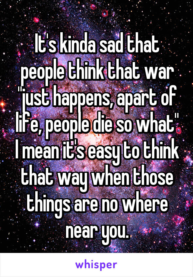 It's kinda sad that people think that war "just happens, apart of life, people die so what" I mean it's easy to think that way when those things are no where near you.