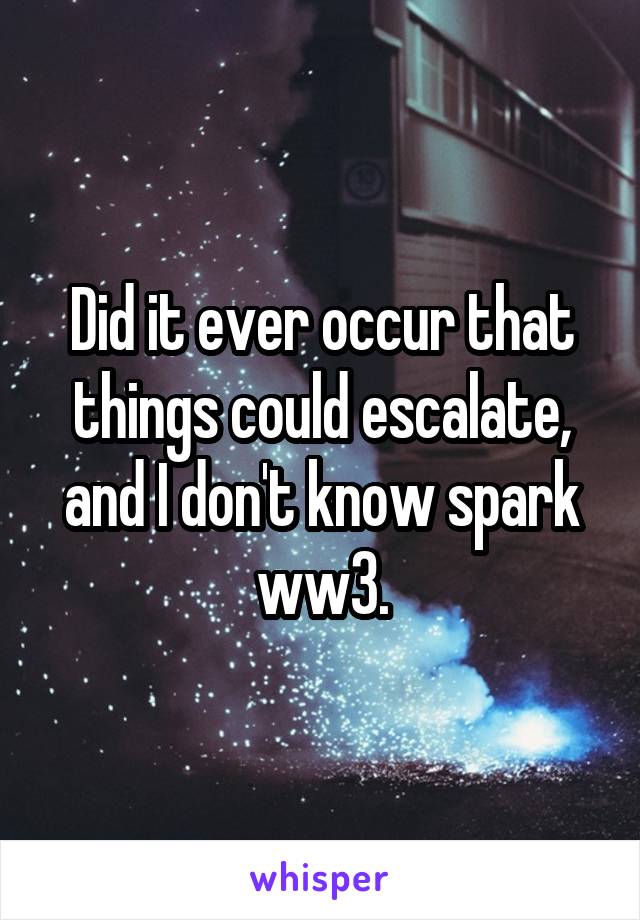 Did it ever occur that things could escalate, and I don't know spark ww3.