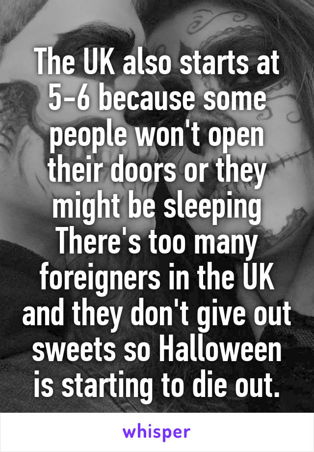 The UK also starts at 5-6 because some people won't open their doors or they might be sleeping There's too many foreigners in the UK and they don't give out sweets so Halloween is starting to die out.