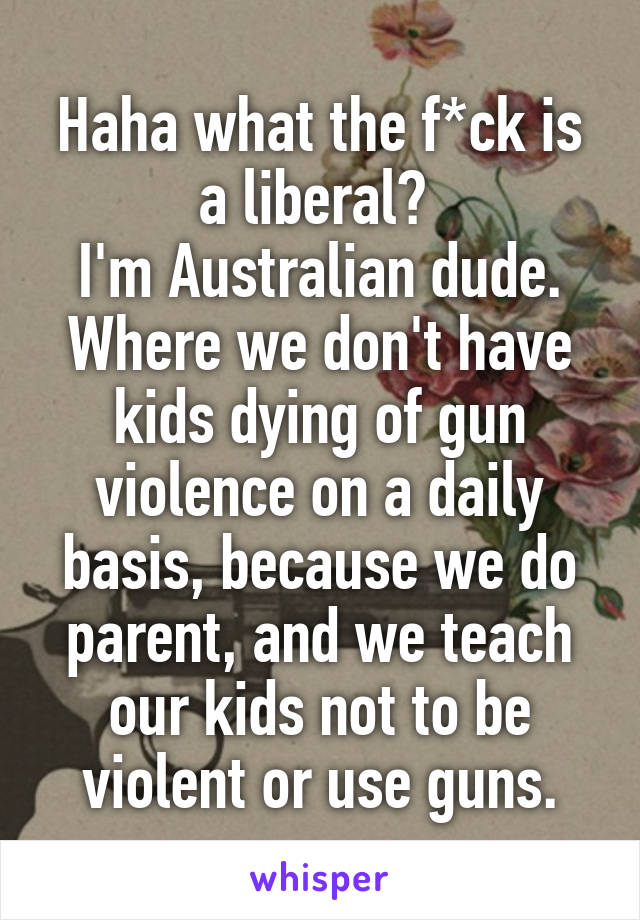 Haha what the f*ck is a liberal? 
I'm Australian dude. Where we don't have kids dying of gun violence on a daily basis, because we do parent, and we teach our kids not to be violent or use guns.