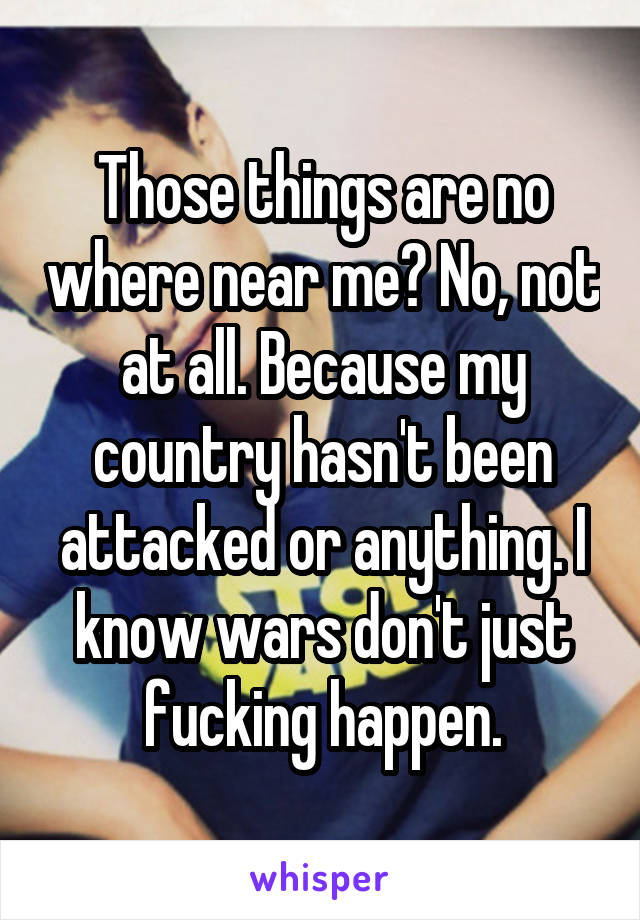 Those things are no where near me? No, not at all. Because my country hasn't been attacked or anything. I know wars don't just fucking happen.