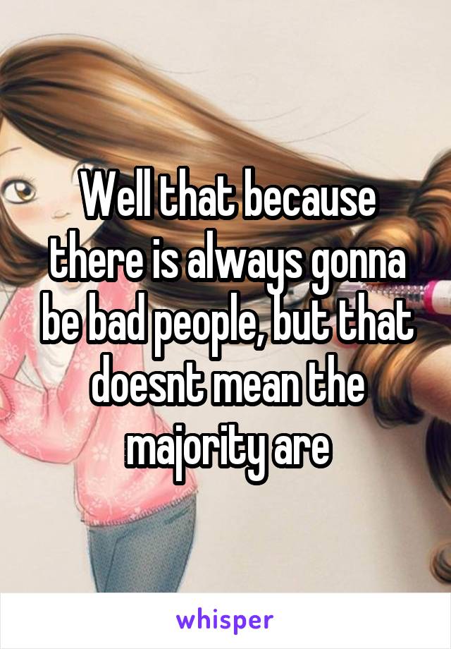 Well that because there is always gonna be bad people, but that doesnt mean the majority are