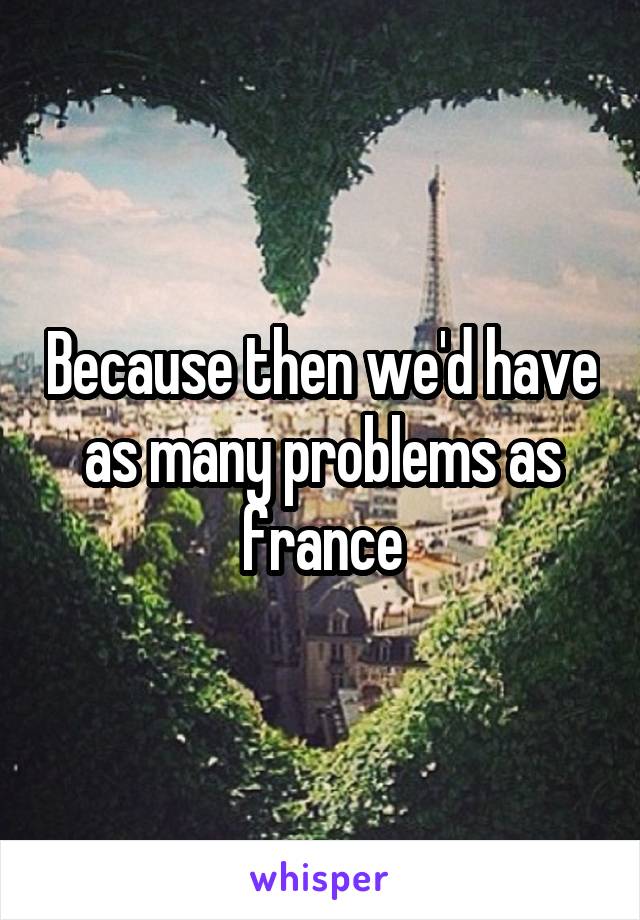 Because then we'd have as many problems as france