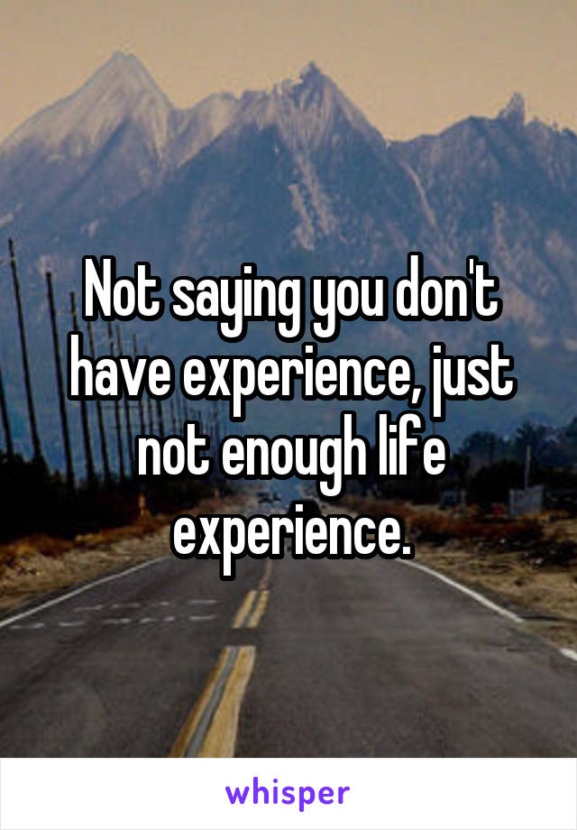 Not saying you don't have experience, just not enough life experience.