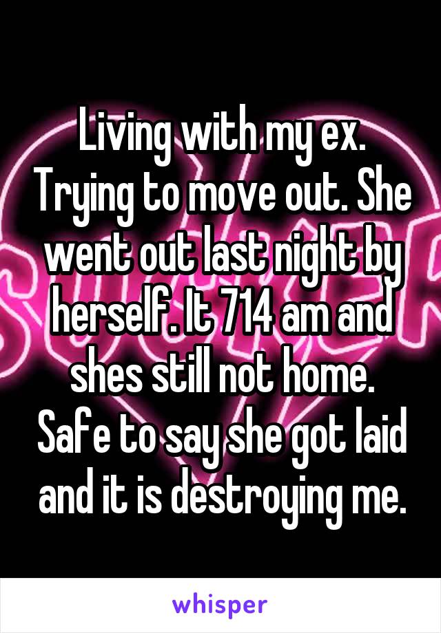 Living with my ex. Trying to move out. She went out last night by herself. It 714 am and shes still not home. Safe to say she got laid and it is destroying me.