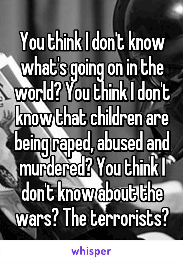 You think I don't know what's going on in the world? You think I don't know that children are being raped, abused and murdered? You think I don't know about the wars? The terrorists?