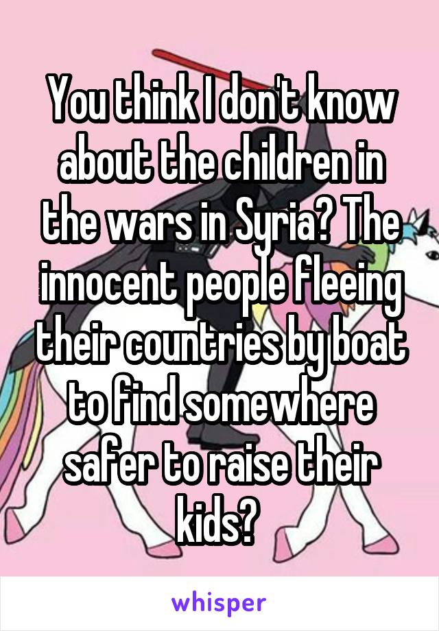 You think I don't know about the children in the wars in Syria? The innocent people fleeing their countries by boat to find somewhere safer to raise their kids? 