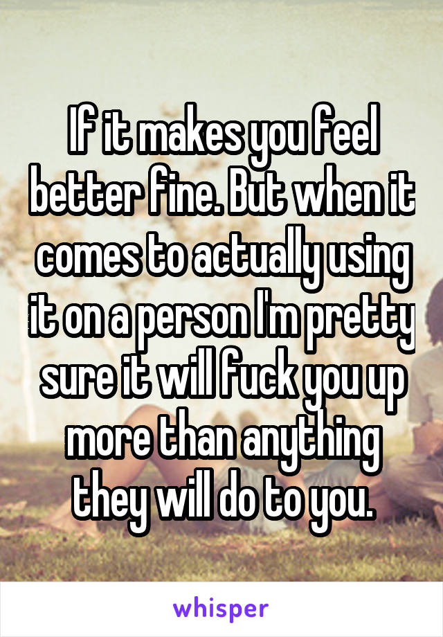 If it makes you feel better fine. But when it comes to actually using it on a person I'm pretty sure it will fuck you up more than anything they will do to you.