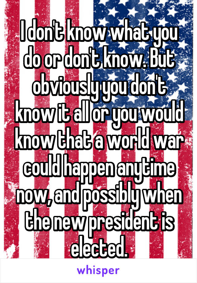 I don't know what you do or don't know. But obviously you don't know it all or you would know that a world war could happen anytime now, and possibly when the new president is elected.