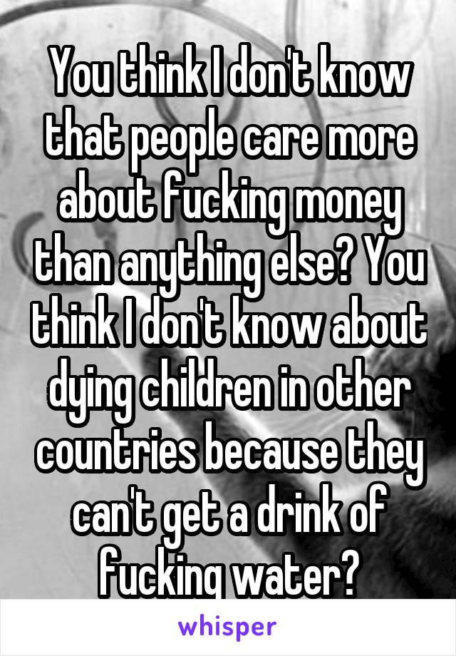 You think I don't know that people care more about fucking money than anything else? You think I don't know about dying children in other countries because they can't get a drink of fucking water?