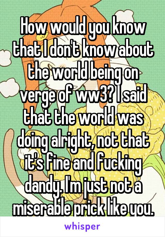 How would you know that I don't know about the world being on verge of ww3? I said that the world was doing alright, not that it's fine and fucking dandy. I'm just not a miserable prick like you.