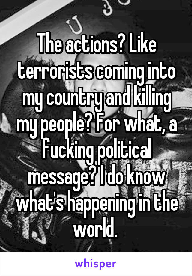 The actions? Like terrorists coming into my country and killing my people? For what, a fucking political message? I do know what's happening in the world. 