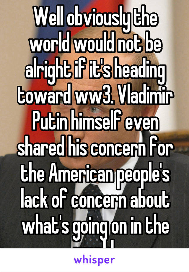 Well obviously the world would not be alright if it's heading toward ww3. Vladimir Putin himself even shared his concern for the American people's lack of concern about what's going on in the world.