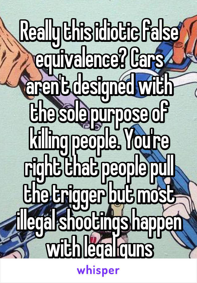 Really this idiotic false equivalence? Cars aren't designed with the sole purpose of killing people. You're right that people pull the trigger but most illegal shootings happen with legal guns