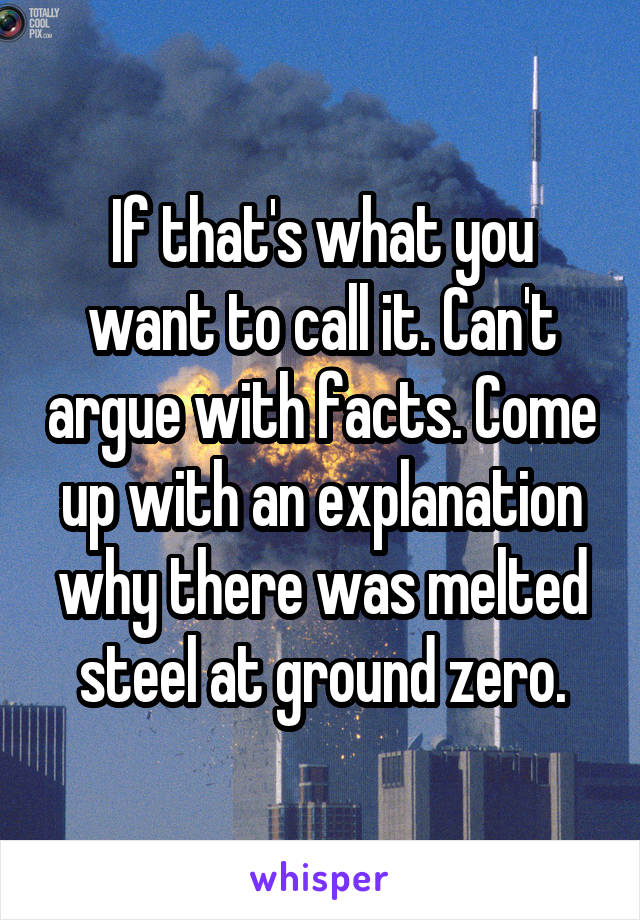 If that's what you want to call it. Can't argue with facts. Come up with an explanation why there was melted steel at ground zero.