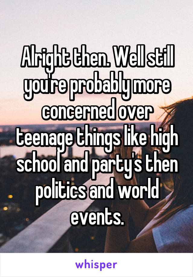 Alright then. Well still you're probably more concerned over teenage things like high school and party's then politics and world events.