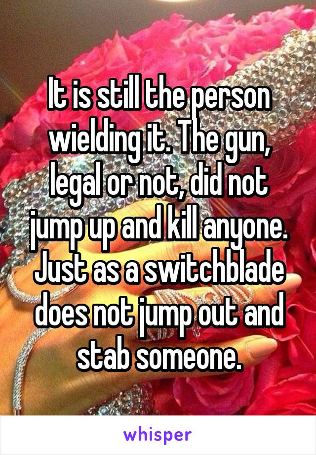 It is still the person wielding it. The gun, legal or not, did not jump up and kill anyone. Just as a switchblade does not jump out and stab someone.