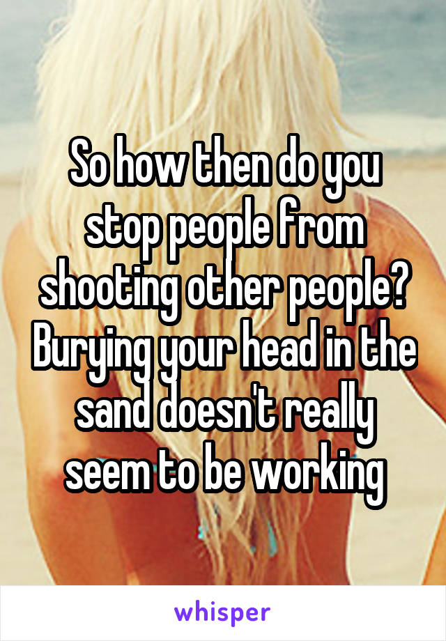 So how then do you stop people from shooting other people? Burying your head in the sand doesn't really seem to be working