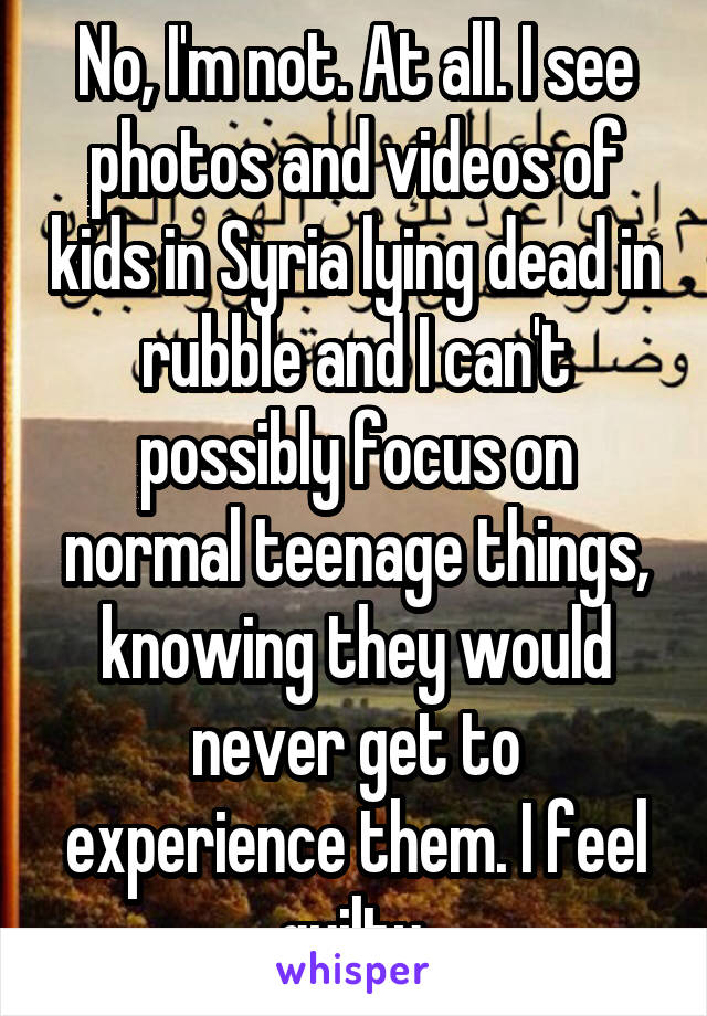 No, I'm not. At all. I see photos and videos of kids in Syria lying dead in rubble and I can't possibly focus on normal teenage things, knowing they would never get to experience them. I feel guilty.