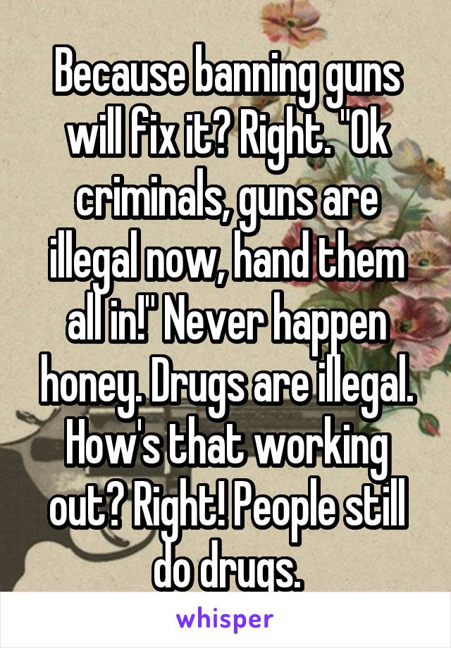 Because banning guns will fix it? Right. "Ok criminals, guns are illegal now, hand them all in!" Never happen honey. Drugs are illegal. How's that working out? Right! People still do drugs.