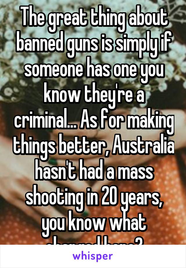 The great thing about banned guns is simply if someone has one you know they're a criminal... As for making things better, Australia hasn't had a mass shooting in 20 years, you know what changed here?