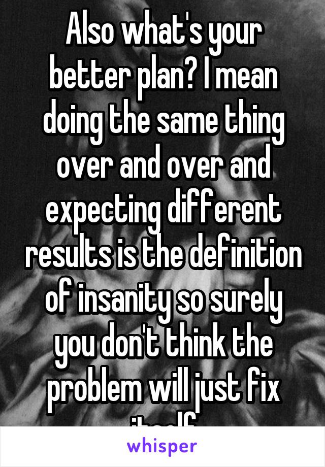 Also what's your better plan? I mean doing the same thing over and over and expecting different results is the definition of insanity so surely you don't think the problem will just fix itself