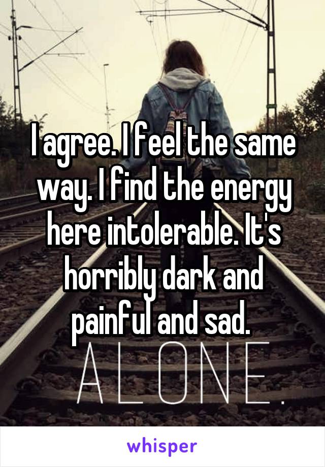 I agree. I feel the same way. I find the energy here intolerable. It's horribly dark and painful and sad. 