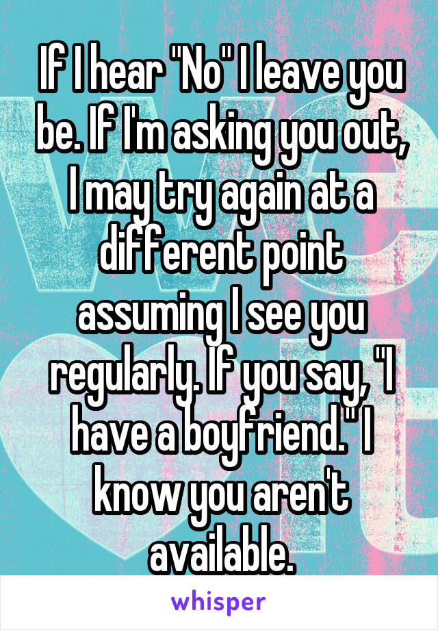 If I hear "No" I leave you be. If I'm asking you out, I may try again at a different point assuming I see you regularly. If you say, "I have a boyfriend." I know you aren't available.