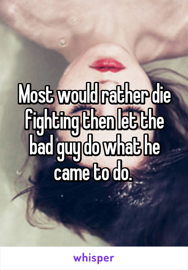 Most would rather die fighting then let the bad guy do what he came to do. 