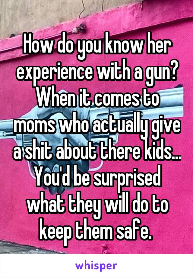 How do you know her experience with a gun? When it comes to moms who actually give a shit about there kids... You'd be surprised what they will do to keep them safe. 