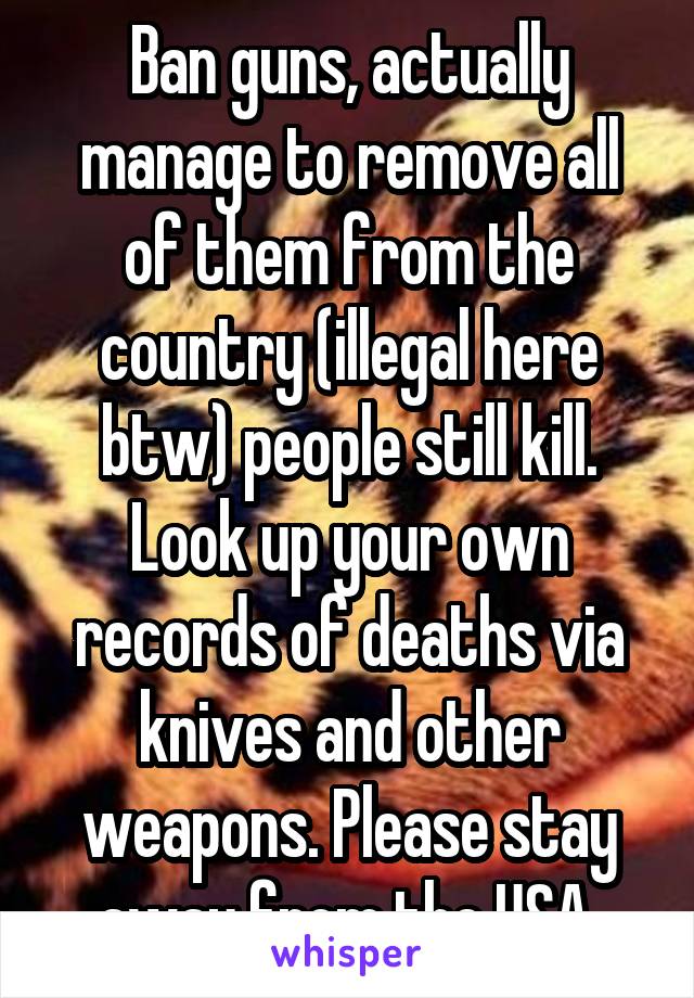 Ban guns, actually manage to remove all of them from the country (illegal here btw) people still kill. Look up your own records of deaths via knives and other weapons. Please stay away from the USA.